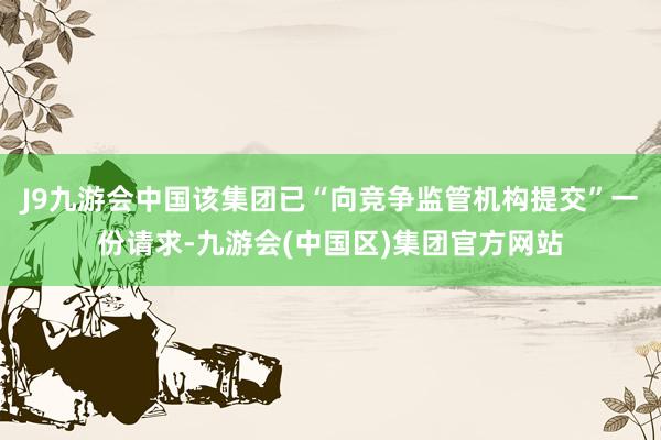 J9九游会中国该集团已“向竞争监管机构提交”一份请求-九游会(中国区)集团官方网站