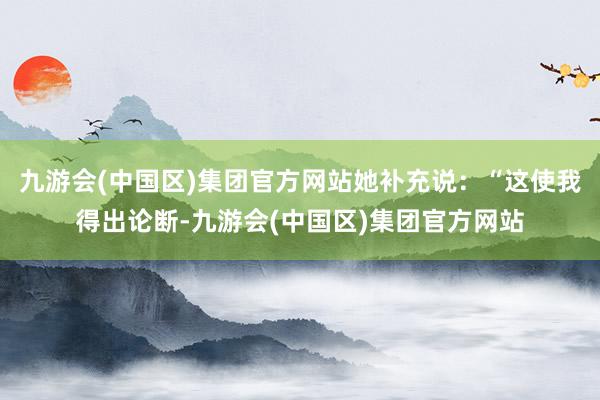 九游会(中国区)集团官方网站她补充说：“这使我得出论断-九游会(中国区)集团官方网站