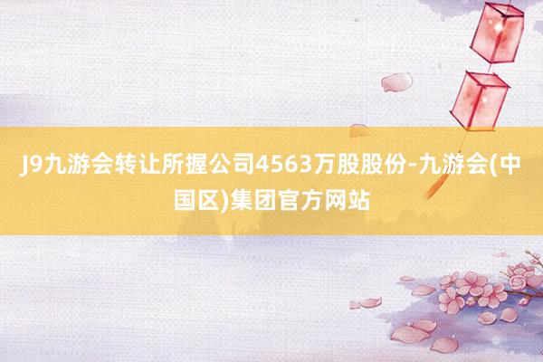 J9九游会转让所握公司4563万股股份-九游会(中国区)集团官方网站