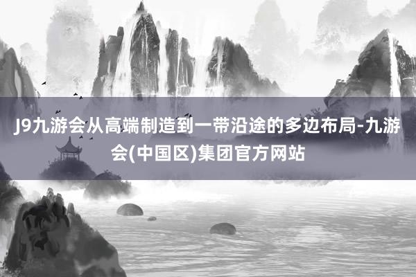 J9九游会从高端制造到一带沿途的多边布局-九游会(中国区)集团官方网站