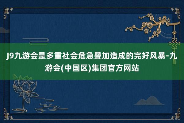 J9九游会是多重社会危急叠加造成的完好风暴-九游会(中国区)集团官方网站