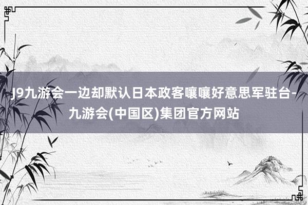 J9九游会一边却默认日本政客嚷嚷好意思军驻台-九游会(中国区)集团官方网站