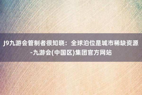 J9九游会管制者很知晓：全球泊位是城市稀缺资源-九游会(中国区)集团官方网站