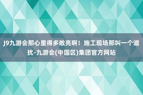 J9九游会那心里得多敞亮啊！施工现场那叫一个滋扰-九游会(中国区)集团官方网站
