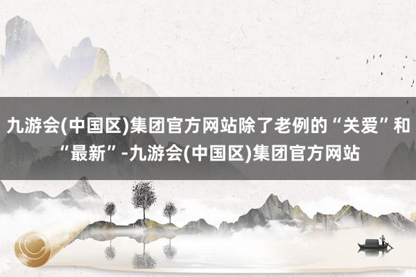 九游会(中国区)集团官方网站除了老例的“关爱”和“最新”-九游会(中国区)集团官方网站