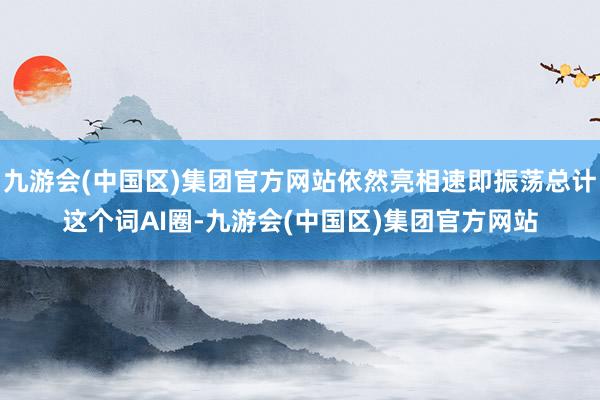 九游会(中国区)集团官方网站依然亮相速即振荡总计这个词AI圈-九游会(中国区)集团官方网站