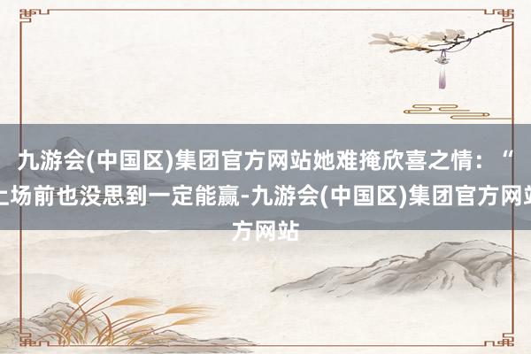 九游会(中国区)集团官方网站她难掩欣喜之情：“上场前也没思到一定能赢-九游会(中国区)集团官方网站
