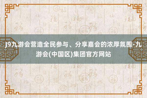 J9九游会营造全民参与、分享嘉会的浓厚氛围-九游会(中国区)集团官方网站