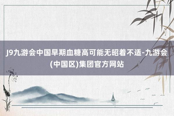 J9九游会中国早期血糖高可能无昭着不适-九游会(中国区)集团官方网站