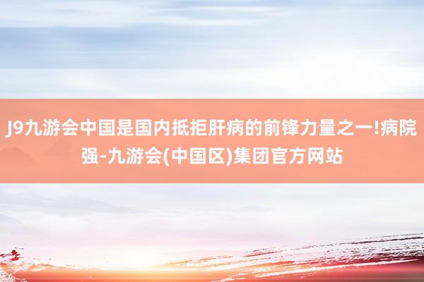 J9九游会中国是国内抵拒肝病的前锋力量之一!病院强-九游会(中国区)集团官方网站