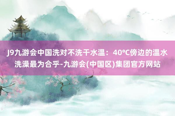 J9九游会中国洗对不洗干水温：40℃傍边的温水洗澡最为合乎-九游会(中国区)集团官方网站