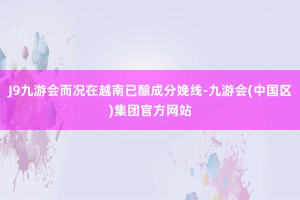 J9九游会而况在越南已酿成分娩线-九游会(中国区)集团官方网站