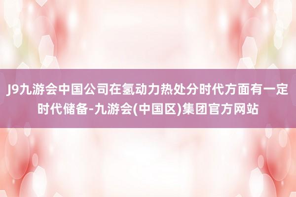 J9九游会中国公司在氢动力热处分时代方面有一定时代储备-九游会(中国区)集团官方网站