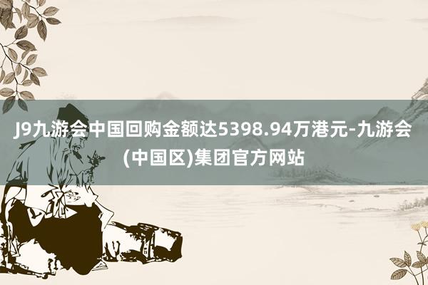 J9九游会中国回购金额达5398.94万港元-九游会(中国区)集团官方网站