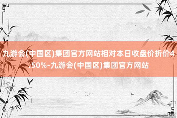 九游会(中国区)集团官方网站相对本日收盘价折价4.50%-九游会(中国区)集团官方网站
