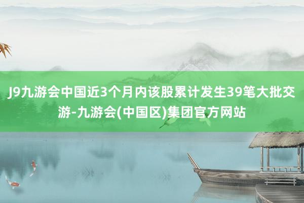 J9九游会中国近3个月内该股累计发生39笔大批交游-九游会(中国区)集团官方网站