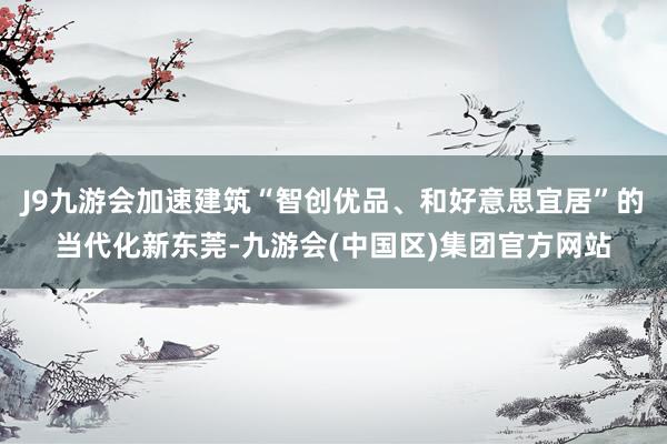 J9九游会加速建筑“智创优品、和好意思宜居”的当代化新东莞-九游会(中国区)集团官方网站