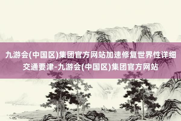 九游会(中国区)集团官方网站加速修复世界性详细交通要津-九游会(中国区)集团官方网站