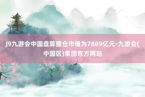 J9九游会中国盘算握仓市值为7889亿元-九游会(中国区)集团官方网站