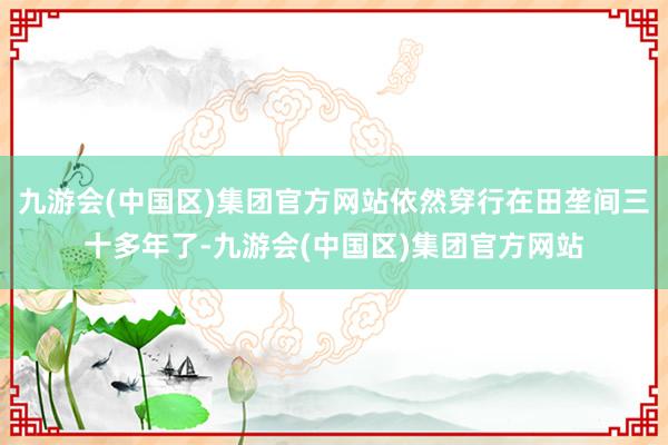九游会(中国区)集团官方网站依然穿行在田垄间三十多年了-九游会(中国区)集团官方网站