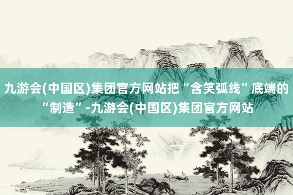 九游会(中国区)集团官方网站把“含笑弧线”底端的“制造”-九游会(中国区)集团官方网站