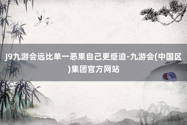 J9九游会远比单一恶果自己更蹙迫-九游会(中国区)集团官方网站