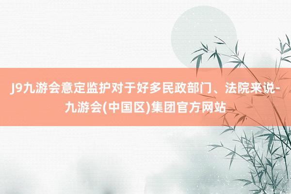 J9九游会意定监护对于好多民政部门、法院来说-九游会(中国区)集团官方网站