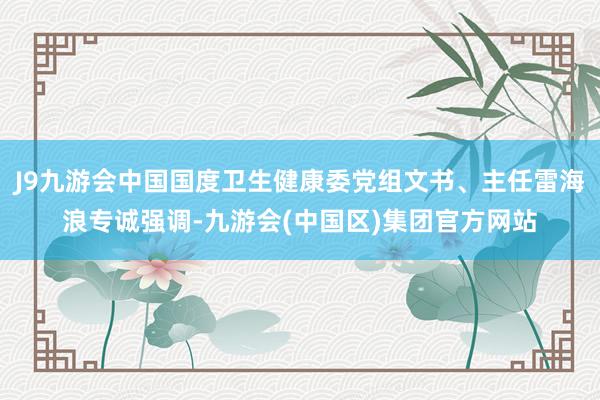 J9九游会中国国度卫生健康委党组文书、主任雷海浪专诚强调-九游会(中国区)集团官方网站